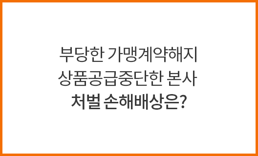 부당한 가맹계약해지 상품공급중단한 본사 처벌 손해배상은?